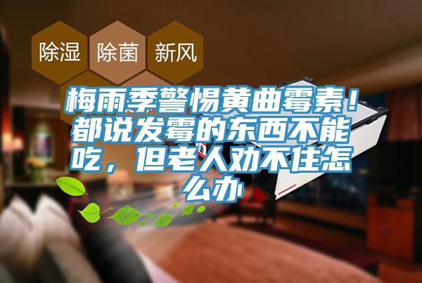 梅雨季警惕黃曲霉素！都說發霉的東西不能吃，但老人勸不住怎么辦