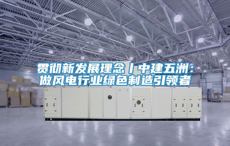 貫徹新發展理念丨中建五洲:做風電行業綠色制造引領者